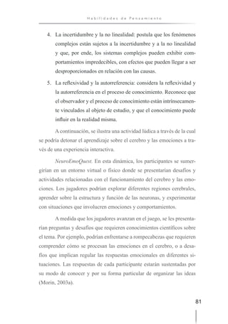81
H a b i l i d a d e s d e P e n s a m i e n t o
4. La incertidumbre y la no linealidad: postula que los fenómenos
complejos están sujetos a la incertidumbre y a la no linealidad
y que, por ende, los sistemas complejos pueden exhibir com-
portamientos impredecibles, con efectos que pueden llegar a ser
desproporcionados en relación con las causas.
5. La reflexividad y la autorreferencia: considera la reflexividad y
la autorreferencia en el proceso de conocimiento. Reconoce que
el observador y el proceso de conocimiento están intrínsecamen-
te vinculados al objeto de estudio, y que el conocimiento puede
influir en la realidad misma.
A continuación, se ilustra una actividad lúdica a través de la cual
se podría detonar el aprendizaje sobre el cerebro y las emociones a tra-
vés de una experiencia interactiva.
NeuroEmoQuest. En esta dinámica, los participantes se sumer-
girían en un entorno virtual o físico donde se presentarían desafíos y
actividades relacionadas con el funcionamiento del cerebro y las emo-
ciones. Los jugadores podrían explorar diferentes regiones cerebrales,
aprender sobre la estructura y función de las neuronas, y experimentar
con situaciones que involucren emociones y comportamientos.
A medida que los jugadores avanzan en el juego, se les presenta-
rían preguntas y desafíos que requieren conocimientos científicos sobre
el tema. Por ejemplo, podrían enfrentarse a rompecabezas que requieren
comprender cómo se procesan las emociones en el cerebro, o a desa-
fíos que implican regular las respuestas emocionales en diferentes si-
tuaciones. Las respuestas de cada participante estarán sustentadas por
su modo de conocer y por su forma particular de organizar las ideas
(Morin, 2003a).
 