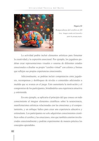 82
U n i v e r s i d a d T é c n i c a d e l N o r t e
La actividad podría incluir elementos artísticos para fomentar
la creatividad y la expresión emocional. Por ejemplo, los jugadores po-
drían crear representaciones visuales o sonoras de diferentes estados
emocionales o diseñar su propio “cerebro virtual” con colores y formas
que reflejen sus propias experiencias emocionales.
Adicionalmente, se podrían incluir competencias entre jugado-
res, recompensas y desbloqueo de niveles o contenidos adicionales a
medida que se avanza en el juego. Esto aumentaría la motivación y el
compromiso de los participantes, brindándoles una experiencia atractiva
y entretenida.
En este ejemplo, se aplicaría el principio del que conoce en todo
conocimiento al integrar elementos científicos sobre la neurociencia,
manifestaciones artísticas relacionadas con las emociones y el compor-
tamiento, y un enfoque lúdico para crear una experiencia educativa y
estimulante. Los participantes no solo adquirirían conocimientos cientí-
ficos sobre el cerebro y las emociones, sino que también estarían involu-
crados emocionalmente y podrían experimentar de manera práctica los
conceptos aprendidos.
Figura 22
Rompecabezas del cerebro en 3D
Nota. Imagen creada con Gencraft a
partir de prompt propio.
 