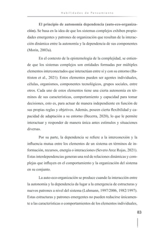 83
H a b i l i d a d e s d e P e n s a m i e n t o
El principio de autonomía dependencia (auto-eco-organiza-
ción). Se basa en la idea de que los sistemas complejos exhiben propie-
dades emergentes y patrones de organización que resultan de la interac-
ción dinámica entre la autonomía y la dependencia de sus componentes
(Morin, 2003a).
En el contexto de la epistemología de la complejidad, se entien-
de que los sistemas complejos son entidades formadas por múltiples
elementos interconectados que interactúan entre sí y con su entorno (Ba-
ttiston et al., 2021). Estos elementos pueden ser agentes individuales,
células, organismos, componentes tecnológicos, grupos sociales, entre
otros. Cada uno de estos elementos tiene una cierta autonomía en tér-
minos de sus características, comportamiento y capacidad para tomar
decisiones, esto es, para actuar de manera independiente en función de
sus propias reglas y objetivos. Además, poseen cierta flexibilidad y ca-
pacidad de adaptación a su entorno (Becerra, 2020), lo que le permite
interactuar y responder de manera única antes estímulos y situaciones
diversas.
Por su parte, la dependencia se refiere a la interconexión y la
influencia mutua entre los elementos de un sistema en términos de in-
formación, recursos, energía o interacciones (Severo Arce Rojas, 2021).
Estas interdependencias generan una red de relaciones dinámicas y com-
plejas que influyen en el comportamiento y la organización del sistema
en su conjunto.
La auto-eco-organización se produce cuando la interacción entre
la autonomía y la dependencia da lugar a la emergencia de estructuras y
nuevos patrones a nivel del sistema (Luhmann, 1997/2006, 1982/1997).
Estas estructuras y patrones emergentes no pueden reducirse únicamen-
te a las características o comportamientos de los elementos individuales,
 