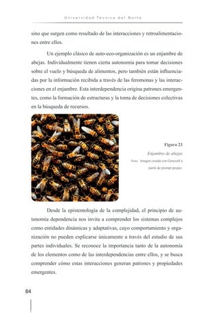 84
U n i v e r s i d a d T é c n i c a d e l N o r t e
sino que surgen como resultado de las interacciones y retroalimentacio-
nes entre ellos.
Un ejemplo clásico de auto-eco-organización es un enjambre de
abejas. Individualmente tienen cierta autonomía para tomar decisiones
sobre el vuelo y búsqueda de alimentos, pero también están influencia-
das por la información recibida a través de las feromonas y las interac-
ciones en el enjambre. Esta interdependencia origina patrones emergen-
tes, como la formación de estructuras y la toma de decisiones colectivas
en la búsqueda de recursos.
Figura 23
Enjambre de abejas
Nota. Imagen creada con Gencraft a
partir de prompt propio.
Desde la epistemología de la complejidad, el principio de au-
tonomía dependencia nos invita a comprender los sistemas complejos
como entidades dinámicas y adaptativas, cuyo comportamiento y orga-
nización no pueden explicarse únicamente a través del estudio de sus
partes individuales. Se reconoce la importancia tanto de la autonomía
de los elementos como de las interdependencias entre ellos, y se busca
comprender cómo estas interacciones generan patrones y propiedades
emergentes.
 