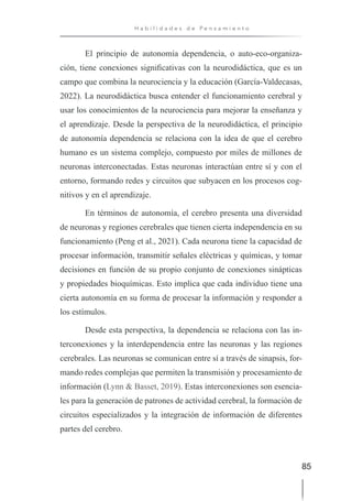 85
H a b i l i d a d e s d e P e n s a m i e n t o
El principio de autonomía dependencia, o auto-eco-organiza-
ción, tiene conexiones significativas con la neurodidáctica, que es un
campo que combina la neurociencia y la educación (García-Valdecasas,
2022). La neurodidáctica busca entender el funcionamiento cerebral y
usar los conocimientos de la neurociencia para mejorar la enseñanza y
el aprendizaje. Desde la perspectiva de la neurodidáctica, el principio
de autonomía dependencia se relaciona con la idea de que el cerebro
humano es un sistema complejo, compuesto por miles de millones de
neuronas interconectadas. Estas neuronas interactúan entre sí y con el
entorno, formando redes y circuitos que subyacen en los procesos cog-
nitivos y en el aprendizaje.
En términos de autonomía, el cerebro presenta una diversidad
de neuronas y regiones cerebrales que tienen cierta independencia en su
funcionamiento (Peng et al., 2021). Cada neurona tiene la capacidad de
procesar información, transmitir señales eléctricas y químicas, y tomar
decisiones en función de su propio conjunto de conexiones sinápticas
y propiedades bioquímicas. Esto implica que cada individuo tiene una
cierta autonomía en su forma de procesar la información y responder a
los estímulos.
Desde esta perspectiva, la dependencia se relaciona con las in-
terconexiones y la interdependencia entre las neuronas y las regiones
cerebrales. Las neuronas se comunican entre sí a través de sinapsis, for-
mando redes complejas que permiten la transmisión y procesamiento de
información (Lynn & Basset, 2019). Estas interconexiones son esencia-
les para la generación de patrones de actividad cerebral, la formación de
circuitos especializados y la integración de información de diferentes
partes del cerebro.
 