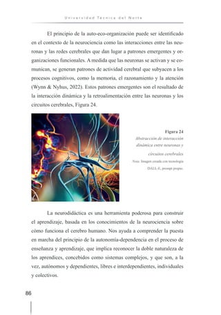 86
U n i v e r s i d a d T é c n i c a d e l N o r t e
El principio de la auto-eco-organización puede ser identificado
en el contexto de la neurociencia como las interacciones entre las neu-
ronas y las redes cerebrales que dan lugar a patrones emergentes y or-
ganizaciones funcionales. A medida que las neuronas se activan y se co-
munican, se generan patrones de actividad cerebral que subyacen a los
procesos cognitivos, como la memoria, el razonamiento y la atención
(Wynn & Nyhus, 2022). Estos patrones emergentes son el resultado de
la interacción dinámica y la retroalimentación entre las neuronas y los
circuitos cerebrales, Figura 24.
Figura 24
Abstracción de interacción
dinámica entre neuronas y
circuitos cerebrales
Nota. Imagen creada con tecnología
DALL-E, prompt propio.
La neurodidáctica es una herramienta poderosa para construir
el aprendizaje, basada en los conocimientos de la neurociencia sobre
cómo funciona el cerebro humano. Nos ayuda a comprender la puesta
en marcha del principio de la autonomía-dependencia en el proceso de
enseñanza y aprendizaje, que implica reconocer la doble naturaleza de
los aprendices, concebidos como sistemas complejos, y que son, a la
vez, autónomos y dependientes, libres e interdependientes, individuales
y colectivos.
 