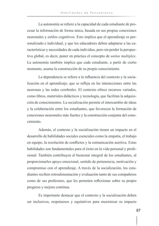 87
H a b i l i d a d e s d e P e n s a m i e n t o
La autonomía se refiere a la capacidad de cada estudiante de pro-
cesar la información de forma única, basada en sus propias conexiones
neuronales y estilos cognitivos. Esto implica que el aprendizaje es per-
sonalizado e individual, y que los educadores deben adaptarse a las ca-
racterísticas y necesidades de cada individuo, pero sin perder la perspec-
tiva global, es decir, poner en práctica el concepto de unitas multiplex.
La autonomía también implica que cada estudiante, a partir de cierto
momento, asuma la construcción de su propio conocimiento.
La dependencia se refiere a la influencia del contexto y la socia-
lización en el aprendizaje, que se refleja en las interacciones entre las
neuronas y las redes cerebrales. El contexto ofrece recursos variados,
como libros, materiales didácticos y tecnología, que facilitan la adquisi-
ción de conocimientos. La socialización permite el intercambio de ideas
y la colaboración entre los estudiantes, que favorecen la formación de
conexiones neuronales más fuertes y la construcción conjunta del cono-
cimiento.
Además, el contexto y la socialización tienen un impacto en el
desarrollo de habilidades sociales esenciales como la empatía, el trabajo
en equipo, la resolución de conflictos y la comunicación asertiva. Estas
habilidades son fundamentales para el éxito en la vida personal y profe-
sional. También contribuyen al bienestar integral de los estudiantes, al
proporcionarles apoyo emocional, sentido de pertenencia, motivación y
compromiso con el aprendizaje. A través de la socialización, los estu-
diantes reciben retroalimentación y evaluación tanto de sus compañeros
como de sus profesores, que les permiten reflexionar sobre su propio
progreso y mejora continua.
Es importante destacar que el contexto y la socialización deben
ser inclusivos, respetuosos y equitativos para maximizar su impacto
 