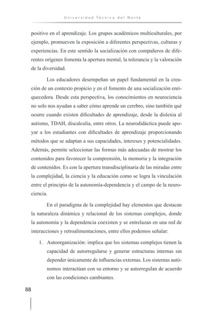 88
U n i v e r s i d a d T é c n i c a d e l N o r t e
positivo en el aprendizaje. Los grupos académicos multiculturales, por
ejemplo, promueven la exposición a diferentes perspectivas, culturas y
experiencias. En este sentido la socialización con compañeros de dife-
rentes orígenes fomenta la apertura mental, la tolerancia y la valoración
de la diversidad.
Los educadores desempeñan un papel fundamental en la crea-
ción de un contexto propicio y en el fomento de una socialización enri-
quecedora. Desde esta perspectiva, los conocimientos en neurociencia
no solo nos ayudan a saber cómo aprende un cerebro, sino también qué
ocurre cuando existen dificultades de aprendizaje, desde la dislexia al
autismo, TDAH, discalculia, entre otros. La neurodidáctica puede apo-
yar a los estudiantes con dificultades de aprendizaje proporcionando
métodos que se adaptan a sus capacidades, intereses y potencialidades.
Además, permite seleccionar las formas más adecuadas de mostrar los
contenidos para favorecer la comprensión, la memoria y la integración
de contenidos. Es con la apertura transdisciplinaria de las miradas entre
la complejidad, la ciencia y la educación como se logra la vinculación
entre el principio de la autonomía-dependencia y el campo de la neuro-
ciencia.
En el paradigma de la complejidad hay elementos que destacan
la naturaleza dinámica y relacional de los sistemas complejos, donde
la autonomía y la dependencia coexisten y se entrelazan en una red de
interacciones y retroalimentaciones, entre ellos podemos señalar:
1. Autoorganización: implica que los sistemas complejos tienen la
capacidad de autorregularse y generar estructuras internas sin
depender únicamente de influencias externas. Los sistemas autó-
nomos interactúan con su entorno y se autorregulan de acuerdo
con las condiciones cambiantes.
 