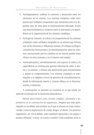 89
H a b i l i d a d e s d e P e n s a m i e n t o
2. Interdependencia: enfatiza la conexión e interacción entre los
elementos de un sistema. Los sistemas complejos están com-
puestos por múltiples componentes que interactúan entre sí y de-
penden unos de otros para su funcionamiento adecuado. Existe
una relación dinámica y recíproca entre la autonomía y la depen-
dencia en la organización de los sistemas complejos.
3. Ecología de sistemas: se refiere a la comprensión de los sistemas
complejos como entidades integradas en su entorno que forman
una red de relaciones e influencias mutuas. El enfoque ecológico
considera las interacciones y la retroalimentación entre los siste-
mas, reconociendo que los cambios en un sistema pueden tener
efectos en otros sistemas y en el entorno más amplio.
4. Autoexplicación y retroalimentación: este aspecto se refiere a la
capacidad de un sistema para generar información sobre sí mis-
mo y su entorno, y utilizar esta información para retroalimentar
y ajustar su comportamiento. Los sistemas complejos se auto-
rregulan y se adaptan a través de procesos de retroalimentación,
donde la información interna y externa influye en su funciona-
miento y estructura.
A continuación, se presenta un escenario en el que puede ser
aplicado el principio de la autonomía-dependencia.
Debate universitario como sistema complejo: autonomía y de-
pendencia en la construcción de argumentos. Imagina que estás parti-
cipando en un debate universitario en el que se discute un tema contro-
vertido, como la legalización de ciertas drogas, el aborto, los procesos
migratorios, etc. En el debate, cada estudiante representa a un equipo o
postura diferente: a favor, en contra o neutral. Cada estudiante tiene la
 