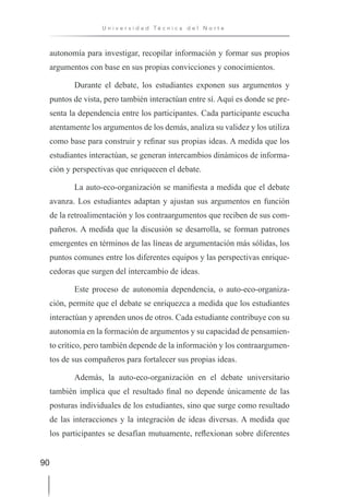 90
U n i v e r s i d a d T é c n i c a d e l N o r t e
autonomía para investigar, recopilar información y formar sus propios
argumentos con base en sus propias convicciones y conocimientos.
Durante el debate, los estudiantes exponen sus argumentos y
puntos de vista, pero también interactúan entre sí. Aquí es donde se pre-
senta la dependencia entre los participantes. Cada participante escucha
atentamente los argumentos de los demás, analiza su validez y los utiliza
como base para construir y refinar sus propias ideas. A medida que los
estudiantes interactúan, se generan intercambios dinámicos de informa-
ción y perspectivas que enriquecen el debate.
La auto-eco-organización se manifiesta a medida que el debate
avanza. Los estudiantes adaptan y ajustan sus argumentos en función
de la retroalimentación y los contraargumentos que reciben de sus com-
pañeros. A medida que la discusión se desarrolla, se forman patrones
emergentes en términos de las líneas de argumentación más sólidas, los
puntos comunes entre los diferentes equipos y las perspectivas enrique-
cedoras que surgen del intercambio de ideas.
Este proceso de autonomía dependencia, o auto-eco-organiza-
ción, permite que el debate se enriquezca a medida que los estudiantes
interactúan y aprenden unos de otros. Cada estudiante contribuye con su
autonomía en la formación de argumentos y su capacidad de pensamien-
to crítico, pero también depende de la información y los contraargumen-
tos de sus compañeros para fortalecer sus propias ideas.
Además, la auto-eco-organización en el debate universitario
también implica que el resultado final no depende únicamente de las
posturas individuales de los estudiantes, sino que surge como resultado
de las interacciones y la integración de ideas diversas. A medida que
los participantes se desafían mutuamente, reflexionan sobre diferentes
 
