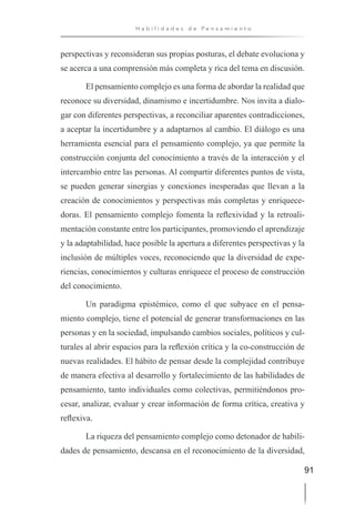 91
H a b i l i d a d e s d e P e n s a m i e n t o
perspectivas y reconsideran sus propias posturas, el debate evoluciona y
se acerca a una comprensión más completa y rica del tema en discusión.
El pensamiento complejo es una forma de abordar la realidad que
reconoce su diversidad, dinamismo e incertidumbre. Nos invita a dialo-
gar con diferentes perspectivas, a reconciliar aparentes contradicciones,
a aceptar la incertidumbre y a adaptarnos al cambio. El diálogo es una
herramienta esencial para el pensamiento complejo, ya que permite la
construcción conjunta del conocimiento a través de la interacción y el
intercambio entre las personas. Al compartir diferentes puntos de vista,
se pueden generar sinergias y conexiones inesperadas que llevan a la
creación de conocimientos y perspectivas más completas y enriquece-
doras. El pensamiento complejo fomenta la reflexividad y la retroali-
mentación constante entre los participantes, promoviendo el aprendizaje
y la adaptabilidad, hace posible la apertura a diferentes perspectivas y la
inclusión de múltiples voces, reconociendo que la diversidad de expe-
riencias, conocimientos y culturas enriquece el proceso de construcción
del conocimiento.
Un paradigma epistémico, como el que subyace en el pensa-
miento complejo, tiene el potencial de generar transformaciones en las
personas y en la sociedad, impulsando cambios sociales, políticos y cul-
turales al abrir espacios para la reflexión crítica y la co-construcción de
nuevas realidades. El hábito de pensar desde la complejidad contribuye
de manera efectiva al desarrollo y fortalecimiento de las habilidades de
pensamiento, tanto individuales como colectivas, permitiéndonos pro-
cesar, analizar, evaluar y crear información de forma crítica, creativa y
reflexiva.
La riqueza del pensamiento complejo como detonador de habili-
dades de pensamiento, descansa en el reconocimiento de la diversidad,
 