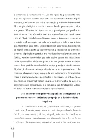 92
U n i v e r s i d a d T é c n i c a d e l N o r t e
el dinamismo y la incertidumbre. Los principios del pensamiento com-
plejo nos ayudan a desarrollar y fortalecer nuestras habilidades de pen-
samiento, al ofrecernos una visión más amplia y profunda de la realidad.
El principio dialógico potencia el desarrollo del pensamiento crítico,
al explorar diferentes enfoques, teorías o paradigmas que pueden ser
aparentemente contradictorios, pero que se complementan y enriquecen
entre sí. El principio hologramático nos ayuda a fomentar el pensamien-
to creativo, al reconocer que cada parte contiene el todo y que el todo
está presente en cada parte. Esta comprensión coadyuva a la generación
de nuevas ideas a partir de la combinación e integración de elementos
diversos. El principio recursivo está relacionado con el pensamiento re-
flexivo, permite comprender que cada acción genera una retroalimen-
tación que modifica el sistema y que a su vez genera nuevas acciones,
lo cual hace posible aprender de los errores y mejorar continuamente.
El principio de autonomía-dependencia incide en el pensamiento cola-
borativo, al reconocer que somos a la vez autónomos y dependientes,
libres e interdependientes, individuales y colectivos. La aplicación de
este principio requiere el trabajo en equipo, el intercambio de ideas y la
construcción del conocimiento a la par que se van fortaleciendo y desa-
rrollando las habilidades individuales de pensamiento.
Más allá de la triangulación: Explorando la integración del
pensamiento crítico, sistémico y complejo en el fortalecimiento
cognitivo
El pensamiento crítico, el pensamiento sistémico y el pensa-
miento complejo nos proporcionan herramientas para abordar la reali-
dad de una manera más profunda, integral y reflexiva. Se complemen-
tan sinérgicamente para ofrecernos una visión más rica y diversa de los
problemas y fenómenos que nos rodean. Al aplicar los principios que
 