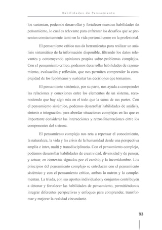 93
H a b i l i d a d e s d e P e n s a m i e n t o
los sustentan, podemos desarrollar y fortalecer nuestras habilidades de
pensamiento, lo cual es relevante para enfrentar los desafíos que se pre-
sentan constantemente tanto en la vida personal como en la profesional.
El pensamiento crítico nos da herramientas para realizar un aná-
lisis sistemático de la información disponible, filtrando los datos rele-
vantes y construyendo opiniones propias sobre problemas complejos.
Con el pensamiento crítico, podemos desarrollar habilidades de razona-
miento, evaluación y reflexión, que nos permiten comprender la com-
plejidad de los fenómenos y sustentar las decisiones que tomamos.
El pensamiento sistémico, por su parte, nos ayuda a comprender
las relaciones y conexiones entre los elementos de un sistema, reco-
nociendo que hay algo más en el todo que la suma de sus partes. Con
el pensamiento sistémico, podemos desarrollar habilidades de análisis,
síntesis e integración, para abordar situaciones complejas en las que es
importante considerar las interacciones y retroalimentaciones entre los
componentes del sistema.
El pensamiento complejo nos reta a repensar el conocimiento,
la naturaleza, la vida y las crisis de la humanidad desde una perspectiva
amplia e inter, multi y transdisciplinaria. Con el pensamiento complejo,
podemos desarrollar habilidades de creatividad, diversidad y de pensar,
y actuar, en contextos signados por el cambio y la incertidumbre. Los
principios del pensamiento complejo se entrelazan con el pensamiento
sistémico y con el pensamiento crítico, ambos lo nutren y lo comple-
mentan. La triada, con sus aportes individuales y conjuntos contribuyen
a detonar y fortalecer las habilidades de pensamiento, permitiéndonos
integrar diferentes perspectivas y enfoques para comprender, transfor-
mar y mejorar la realidad circundante.
 
