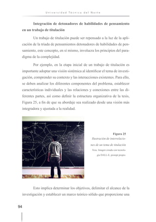 94
U n i v e r s i d a d T é c n i c a d e l N o r t e
Integración de detonadores de habilidades de pensamiento
en un trabajo de titulación
Un trabajo de titulación puede ser repensado a la luz de la apli-
cación de la triada de pensamientos detonadores de habilidades de pen-
samiento, este concepto, en sí mismo, involucra los principios del para-
digma de la complejidad.
Por ejemplo, en la etapa inicial de un trabajo de titulación es
importante adoptar una visión sistémica al identificar el tema de investi-
gación, comprender su contexto y las interacciones existentes. Para ello,
se deben analizar los diferentes componentes del problema, establecer
características individuales y las relaciones y conexiones entre las di-
ferentes partes, así como definir la estructura organizativa de la tesis,
Figura 25, a fin de que su abordaje sea realizado desde una visión más
integradora y ajustada a la realidad.
Figura 25
Ilustración de interrelacio-
nes de un tema de titulación
Nota. Imagen creada con tecnolo-
gía DALL-E, prompt propio.
Esto implica determinar los objetivos, delimitar el alcance de la
investigación y establecer un marco teórico sólido que proporcione una
 