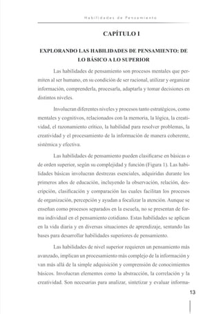 13
H a b i l i d a d e s d e P e n s a m i e n t o
CAPÍTULO I
EXPLORANDO LAS HABILIDADES DE PENSAMIENTO: DE
LO BÁSICO A LO SUPERIOR
Las habilidades de pensamiento son procesos mentales que per-
miten al ser humano, en su condición de ser racional, utilizar y organizar
información, comprenderla, procesarla, adaptarla y tomar decisiones en
distintos niveles.
Involucran diferentes niveles y procesos tanto estratégicos, como
mentales y cognitivos, relacionados con la memoria, la lógica, la creati-
vidad, el razonamiento crítico, la habilidad para resolver problemas, la
creatividad y el procesamiento de la información de manera coherente,
sistémica y efectiva.
Las habilidades de pensamiento pueden clasificarse en básicas o
de orden superior, según su complejidad y función (Figura 1). Las habi-
lidades básicas involucran destrezas esenciales, adquiridas durante los
primeros años de educación, incluyendo la observación, relación, des-
cripción, clasificación y comparación las cuales facilitan los procesos
de organización, percepción y ayudan a focalizar la atención. Aunque se
enseñan como procesos separados en la escuela, no se presentan de for-
ma individual en el pensamiento cotidiano. Estas habilidades se aplican
en la vida diaria y en diversas situaciones de aprendizaje, sentando las
bases para desarrollar habilidades superiores de pensamiento.
Las habilidades de nivel superior requieren un pensamiento más
avanzado, implican un procesamiento más complejo de la información y
van más allá de la simple adquisición y comprensión de conocimientos
básicos. Involucran elementos como la abstracción, la correlación y la
creatividad. Son necesarias para analizar, sintetizar y evaluar informa-
 
