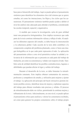 95
H a b i l i d a d e s d e P e n s a m i e n t o
base para el desarrollo del trabajo. Aquí se puede aplicar el pensamiento
sistémico para identificar los elementos clave del sistema que se quiere
estudiar, así como las interacciones, los flujos y los ciclos que los ca-
racterizan. El pensamiento sistémico también puede ayudar a definir el
nivel de análisis más adecuado para abordar el problema, considerando
las escalas temporal, espacial y organizativa.
A medida que avanza la investigación, sería de gran utilidad
tener una perspectiva hologramática. Esto implica reconocer que cada
parte de la tesis contiene información valiosa y refleja el todo. Al anali-
zar los diferentes aspectos del estudio, se debe buscar la interconexión
y la coherencia global. Cada sección de la tesis debe contribuir a la
comprensión completa del problema planteado, como si fuera una ima-
gen holográfica en la que cada parte representa el todo. La aplicación
del pensamiento crítico a este nivel permitiría evaluar la calidad y re-
levancia de la información que se presenta en cada parte del trabajo de
titulación, así como su consistencia y validez con respecto al todo. Tam-
bién sería de utilidad identificar las posibles contradicciones, lagunas o
debilidades que puedan afectar al rigor y solidez del trabajo.
Durante el desarrollo de la tesis, se debe fomentar la retroali-
mentación constante. Esto implica obtener comentarios de asesores,
profesores y compañeros de estudio, y utilizarlos para mejorar y ajustar
el trabajo. La aplicación del principio del bucle retroactivo permite de-
tectar posibles errores, identificar áreas de mejora y replantear aspectos
del trabajo para obtener resultados más precisos y sólidos. El proceso
de retroalimentación debe ser cíclico, permitiendo la continua mejora y
refinamiento de la tesis. Adicionalmente, en este nivel, se puede aplicar
el pensamiento crítico para analizar y valorar los comentarios recibidos,
así como para generar los propios comentarios sobre el trabajo propio
 
