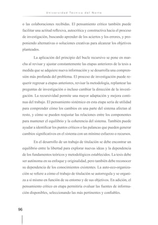 96
U n i v e r s i d a d T é c n i c a d e l N o r t e
o las colaboraciones recibidas. El pensamiento crítico también puede
facilitar una actitud reflexiva, autocrítica y constructiva hacia el proceso
de investigación, buscando aprender de los aciertos y los errores, y pro-
poniendo alternativas o soluciones creativas para alcanzar los objetivos
planteados.
La aplicación del principio del bucle recursivo se pone en mar-
cha al revisar y ajustar constantemente las etapas anteriores de la tesis a
medida que se adquiere nueva información y se desarrolla una compren-
sión más profunda del problema. El proceso de investigación puede re-
querir regresar a etapas anteriores, revisar la metodología, replantear las
preguntas de investigación o incluso cambiar la dirección de la investi-
gación. La recursividad permite una mayor adaptación y mejora conti-
nua del trabajo. El pensamiento sistémico en esta etapa sería de utilidad
para comprender cómo los cambios en una parte del sistema afectan al
resto, y cómo se pueden reajustar las relaciones entre los componentes
para mantener el equilibrio y la coherencia del sistema. También puede
ayudar a identificar los puntos críticos o las palancas que pueden generar
cambios significativos en el sistema con un mínimo esfuerzo o recursos.
En el desarrollo de un trabajo de titulación se debe encontrar un
equilibrio entre la libertad para explorar nuevas ideas y la dependencia
de los fundamentos teóricos y metodológicos establecidos. La tesis debe
ser autónoma en su enfoque y originalidad, pero también debe reconocer
su dependencia de los conocimientos existentes. La auto-eco-organiza-
ción se refiere a cómo el trabajo de titulación se autorregula y se organi-
za a sí mismo en función de su entorno y de sus objetivos. En adición, el
pensamiento crítico en etapa permitiría evaluar las fuentes de informa-
ción disponibles, seleccionando las más pertinentes y confiables.
 