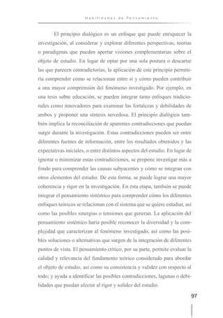 97
H a b i l i d a d e s d e P e n s a m i e n t o
El principio dialógico es un enfoque que puede enriquecer la
investigación, al considerar y explorar diferentes perspectivas, teorías
o paradigmas que pueden aportar visiones complementarias sobre el
objeto de estudio. En lugar de optar por una sola postura o descartar
las que parecen contradictorias, la aplicación de este principio permiti-
ría comprender cómo se relacionan entre sí y cómo pueden contribuir
a una mayor comprensión del fenómeno investigado. Por ejemplo, en
una tesis sobre educación, se pueden integrar tanto enfoques tradicio-
nales como innovadores para examinar las fortalezas y debilidades de
ambos y proponer una síntesis novedosa. El principio dialógico tam-
bién implica la reconciliación de aparentes contradicciones que puedan
surgir durante la investigación. Estas contradicciones pueden ser entre
diferentes fuentes de información, entre los resultados obtenidos y las
expectativas iniciales, o entre distintos aspectos del estudio. En lugar de
ignorar o minimizar estas contradicciones, se propone investigar más a
fondo para comprender las causas subyacentes y cómo se integran con
otros elementos del estudio. De esta forma, se puede lograr una mayor
coherencia y rigor en la investigación. En esta etapa, también se puede
integrar el pensamiento sistémico para comprender cómo los diferentes
enfoques teóricos se relacionan con el sistema que se quiere estudiar, así
como las posibles sinergias o tensiones que generan. La aplicación del
pensamiento sistémico haría posible reconocer la diversidad y la com-
plejidad que caracterizan al fenómeno investigado, así como las posi-
bles soluciones o alternativas que surgen de la integración de diferentes
puntos de vista. El pensamiento crítico, por su parte, permite evaluar la
calidad y relevancia del fundamento teórico considerado para abordar
el objeto de estudio, así como su consistencia y validez con respecto al
todo; y ayuda a identificar las posibles contradicciones, lagunas o debi-
lidades que puedan afectar al rigor y solidez del estudio.
 