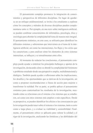 98
U n i v e r s i d a d T é c n i c a d e l N o r t e
El pensamiento complejo promueve la integración de conoci-
mientos y perspectivas de diferentes disciplinas. En lugar de quedar-
se en un enfoque unidimensional, se invita a los estudiantes a explorar
cómo los conceptos y métodos de diversas disciplinas pueden comple-
mentarse entre sí. Por ejemplo, en una tesis sobre inteligencia artificial,
se pueden combinar conocimientos de informática, psicología, ética y
sociología para abordar la complejidad del tema de manera más integral.
El pensamiento sistémico, en este caso, se utilizaría para identificar los
diferentes sistemas y subsistemas que intervienen en el tema de la inte-
ligencia artificial, así como las interacciones, los flujos y los ciclos que
los caracterizan; y para analizar cómo los elementos de estos sistemas
interactúan, se influyen y se retroalimentan entre ellos.
Al momento de redactar las conclusiones, el pensamiento com-
plejo puede ayudar a sintetizar los principales hallazgos y aportes de la
investigación, destacando cómo se abordó la complejidad del fenómeno
o problema estudiado desde una perspectiva amplia, multidimensional y
dialógica. También puede ayudar a reflexionar sobre las implicaciones,
los desafíos y las oportunidades que se derivan de la investigación, así
como a proponer recomendaciones o líneas de acción para mejorar o
transformar la realidad. Por su parte, se podría aplicar el pensamiento
sistémico para contextualizar los resultados de la investigación, mos-
trando cómo se relacionan con el sistema o los sistemas que se estudia-
ron, así como con otros sistemas más amplios o más específicos. Desde
su perspectiva, se pueden identificar los efectos o las consecuencias que
la investigación puede tener sobre el sistema o los sistemas, tanto a corto
como a largo plazo, y a evaluar su viabilidad y sostenibilidad. Final-
mente, el pensamiento crítico se aplicaría para valorar la calidad y el
rigor de la investigación, analizando las fortalezas y las debilidades del
 