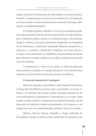 99
H a b i l i d a d e s d e P e n s a m i e n t o
trabajo, así como las limitaciones, las dificultades o las áreas de mejora.
También se emplearía para contrastar los resultados de la investigación
con otros estudios o fuentes de información, buscando similitudes, dife-
rencias y complementariedades.
Un trabajo de grado, realizado a la luz de los constructos episté-
micos que sustentan a cada uno de estos pensamientos, no sólo permitiría
que el estudiante pudiera analizar la realidad de manera más profunda,
integral y reflexiva, sino que le permitiría comprender la complejidad
de los fenómenos y situaciones, integrando diferentes perspectivas y
enfoques, y a construir, a desarrollar o fortalecer, en el paso previo a
su egreso como profesional, las habilidades de pensamiento necesarias
para enfrentar el mundo complejo y de cambios vertiginosos que tendrá
el reto de enfrentar.
A continuación, a través de un cuento, se ilustra la aplicación
del pensamiento complejo, en sinergia constructiva con el pensamiento
sistémico y el pensamiento crítico, para resolver un problema.
El robo del diamante de Crosstópolis
Había una pequeña y encantadora ciudad llamada Crosstópolis,
un lugar lleno de diferentes culturas, ideas y actividades. Un centro vi-
brante y en constante movimiento, donde convergían personas de di-
versas procedencias y perspectivas. Curiosamente, en ese lugar solían
suceder eventos extraños y misteriosos con bastante frecuencia; de tal
forma que sus habitantes estaban acostumbrados a los enigmas y a las
intrigas, pero esta vez se trataba de algo, realmente, fuera de lo común…
Mailevy, Mayrén, Gismar, Alejandro y Ángel, habitantes de
Crosstópolis, siempre se habían sentido atraídos por los misterios y, de-
 