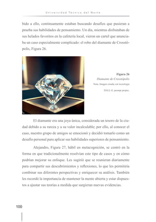 100
U n i v e r s i d a d T é c n i c a d e l N o r t e
bido a ello, continuamente estaban buscando desafíos que pusieran a
prueba sus habilidades de pensamiento. Un día, mientras disfrutaban de
sus helados favoritos en la cafetería local, vieron un cartel que anuncia-
ba un caso especialmente complicado: el robo del diamante de Crosstó-
polis, Figura 26.
Figura 26
Diamante de Crosstópolis
Nota. Imagen creada con tecnología
DALL-E, prompt propio.
El diamante era una joya única, considerada un tesoro de la ciu-
dad debido a su rareza y a su valor incalculable; por ello, al conocer el
caso, nuestro grupo de amigos se emocionó y decidió tomarlo como un
desafío personal para aplicar sus habilidades superiores de pensamiento.
Alejandro, Figura 27, hábil en metacognición, se centró en la
forma en que tradicionalmente resolvían este tipo de casos y en cómo
podrían mejorar su enfoque. Les sugirió que se reunieran diariamente
para compartir sus descubrimientos y reflexiones, lo que les permitiría
combinar sus diferentes perspectivas y enriquecer su análisis. También
les recordó la importancia de mantener la mente abierta y estar dispues-
tos a ajustar sus teorías a medida que surgieran nuevas evidencias.
 