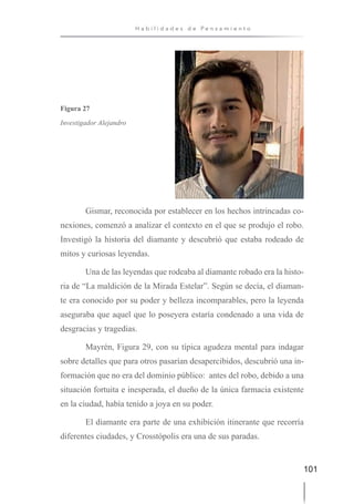 101
H a b i l i d a d e s d e P e n s a m i e n t o
Figura 27
Investigador Alejandro
Gismar, reconocida por establecer en los hechos intrincadas co-
nexiones, comenzó a analizar el contexto en el que se produjo el robo.
Investigó la historia del diamante y descubrió que estaba rodeado de
mitos y curiosas leyendas.
Una de las leyendas que rodeaba al diamante robado era la histo-
ria de “La maldición de la Mirada Estelar”. Según se decía, el diaman-
te era conocido por su poder y belleza incomparables, pero la leyenda
aseguraba que aquel que lo poseyera estaría condenado a una vida de
desgracias y tragedias.
Mayrén, Figura 29, con su típica agudeza mental para indagar
sobre detalles que para otros pasarían desapercibidos, descubrió una in-
formación que no era del dominio público: antes del robo, debido a una
situación fortuita e inesperada, el dueño de la única farmacia existente
en la ciudad, había tenido a joya en su poder.
El diamante era parte de una exhibición itinerante que recorría
diferentes ciudades, y Crosstópolis era una de sus paradas.
 