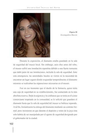 102
U n i v e r s i d a d T é c n i c a d e l N o r t e
Figura 28
Investigadora Mayrén
Durante la exposición, el diamante estaba guardado en la sala
de seguridad del museo local. Sin embargo, unos días antes del robo,
el museo sufrió una inundación repentina debido a una fuerte tormenta
que dañó parte de sus instalaciones, incluida la sala de seguridad. Ante
esta emergencia, las autoridades locales se vieron en la necesidad de
encontrar un lugar seguro donde resguardar temporalmente el diamante
mientras se realizaban las reparaciones necesarias en el museo.
Fue en ese momento que el dueño de la farmacia, quien tenía
una caja de seguridad en su establecimiento, fue contactado en la más
absoluta reserva. Dada la urgencia y la confianza que se tenía en él como
comerciante respetado en la comunidad, se le solicitó que guardara el
diamante hasta que la sala de seguridad del museo se hubiese reparado.
A tal fin, formalizaron la entrega del diamante mediante un contrato for-
mal; pero insistieron en que durante el depósito y retiro de la joya ésta
solo habría de ser manipulada por el agente de seguridad designado por
el gobernador de la ciudad.
 