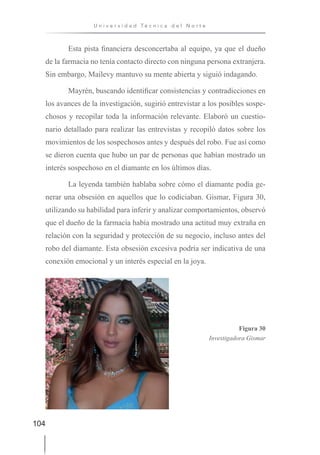 104
U n i v e r s i d a d T é c n i c a d e l N o r t e
Esta pista financiera desconcertaba al equipo, ya que el dueño
de la farmacia no tenía contacto directo con ninguna persona extranjera.
Sin embargo, Mailevy mantuvo su mente abierta y siguió indagando.
Mayrén, buscando identificar consistencias y contradicciones en
los avances de la investigación, sugirió entrevistar a los posibles sospe-
chosos y recopilar toda la información relevante. Elaboró un cuestio-
nario detallado para realizar las entrevistas y recopiló datos sobre los
movimientos de los sospechosos antes y después del robo. Fue así como
se dieron cuenta que hubo un par de personas que habían mostrado un
interés sospechoso en el diamante en los últimos días.
La leyenda también hablaba sobre cómo el diamante podía ge-
nerar una obsesión en aquellos que lo codiciaban. Gismar, Figura 30,
utilizando su habilidad para inferir y analizar comportamientos, observó
que el dueño de la farmacia había mostrado una actitud muy extraña en
relación con la seguridad y protección de su negocio, incluso antes del
robo del diamante. Esta obsesión excesiva podría ser indicativa de una
conexión emocional y un interés especial en la joya.
Figura 30
Investigadora Gismar
 