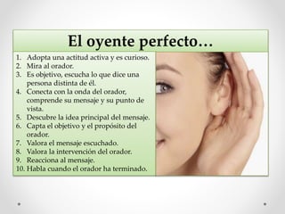 El oyente perfecto…
1. Adopta una actitud activa y es curioso.
2. Mira al orador.
3. Es objetivo, escucha lo que dice una
persona distinta de él.
4. Conecta con la onda del orador,
comprende su mensaje y su punto de
vista.
5. Descubre la idea principal del mensaje.
6. Capta el objetivo y el propósito del
orador.
7. Valora el mensaje escuchado.
8. Valora la intervención del orador.
9. Reacciona al mensaje.
10. Habla cuando el orador ha terminado.
 