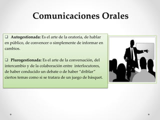  Autogestionada: Es el arte de la oratoria, de hablar
en público, de convencer o simplemente de informar en
cambios.
 Plurogestionada: Es el arte de la conversación, del
intercambio y de la colaboración entre interlocutores,
de haber conducido un debate o de haber “driblar”
ciertos temas como si se tratara de un juego de básquet.
Comunicaciones Orales
 