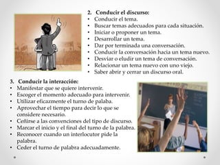2. Conducir el discurso:
• Conducir el tema.
• Buscar temas adecuados para cada situación.
• Iniciar o proponer un tema.
• Desarrollar un tema.
• Dar por terminada una conversación.
• Conducir la conversación hacia un tema nuevo.
• Desviar o eludir un tema de conversación.
• Relacionar un tema nuevo con uno viejo.
• Saber abrir y cerrar un discurso oral.
3. Conducir la interacción:
• Manifestar que se quiere intervenir.
• Escoger el momento adecuado para intervenir.
• Utilizar eficazmente el turno de palaba.
• Aprovechar el tiempo para decir lo que se
considere necesario.
• Ceñirse a las convenciones del tipo de discurso.
• Marcar el inicio y el final del turno de la palabra.
• Reconocer cuando un interlocutor pide la
palabra.
• Ceder el turno de palabra adecuadamente.
 