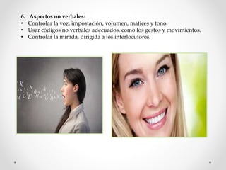 6. Aspectos no verbales:
• Controlar la voz, impostación, volumen, matices y tono.
• Usar códigos no verbales adecuados, como los gestos y movimientos.
• Controlar la mirada, dirigida a los interlocutores.
 