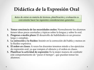 Didáctica de la Expresión Oral
Antes de entrar en materia de técnicas, planificación y evaluación es
conveniente hacer las siguientes consideraciones generales:
1. Tomar conciencia de las necesidades orales: Normalmente los alumnos
tienen ideas pocas acertadas y tópicas sobre la lengua y sobre lo oral.
2. Progreso a medio plazo: El desarrollo de habilidades es un proceso
largo y complejo.
3. La corrección y la fluidez: Insistir en la corrección del habla y menos en
la fluidez expresiva.
4. El orden en clases: A veces los docentes tenemos miedo a los ejercicios
de expresión oral, ya que rompen el silencio y el orden en clases.
5. Planificar la actividad de expresión: Es la mejor manera de combatir
este comportamiento de “parar el tiempo”, que puedan tomar los
alumnos.
 