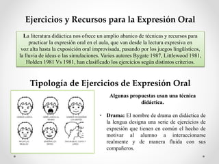 Ejercicios y Recursos para la Expresión Oral
La literatura didáctica nos ofrece un amplio abanico de técnicas y recursos para
practicar la expresión oral en el aula, que van desde la lectura expresiva en
voz alta hasta la exposición oral improvisada, pasando por los juegos lingüísticos,
la lluvia de ideas o las simulaciones. Varios autores Bygate 1987, Littlewood 1981,
Holden 1981 Vs 1981, han clasificado los ejercicios según distintos criterios.
Tipología de Ejercicios de Expresión Oral
Algunas propuestas usan una técnica
didáctica.
• Drama: El nombre de drama en didáctica de
la lengua designa una serie de ejercicios de
expresión que tienen en común el hecho de
motivar al alumno a interaccionarse
realmente y de manera fluida con sus
compañeros.
 