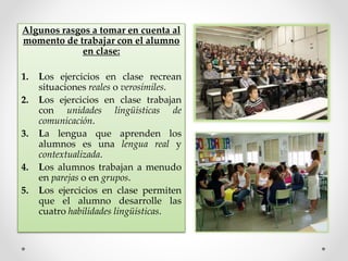 Algunos rasgos a tomar en cuenta al
momento de trabajar con el alumno
en clase:
1. Los ejercicios en clase recrean
situaciones reales o verosímiles.
2. Los ejercicios en clase trabajan
con unidades lingüísticas de
comunicación.
3. La lengua que aprenden los
alumnos es una lengua real y
contextualizada.
4. Los alumnos trabajan a menudo
en parejas o en grupos.
5. Los ejercicios en clase permiten
que el alumno desarrolle las
cuatro habilidades lingüísticas.
 