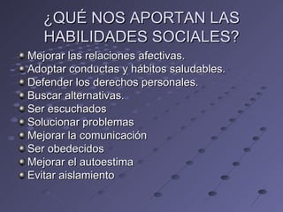 ¿QUÉ NOS APORTAN LAS
   HABILIDADES SOCIALES?
Mejorar las relaciones afectivas.
Adoptar conductas y hábitos saludables.
Defender los derechos personales.
Buscar alternativas.
Ser escuchados
Solucionar problemas
Mejorar la comunicación
Ser obedecidos
Mejorar el autoestima
Evitar aislamiento
 