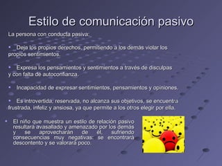 Estilo de comunicación pasivo
    La persona con conducta pasiva:

     Deja los propios derechos, permitiendo a los demás violar los
    propios sentimientos.

     Expresa los pensamientos y sentimientos a través de disculpas
    y con falta de autoconfianza.

        Incapacidad de expresar sentimientos, pensamientos y opiniones.

     Es introvertida, reservada, no alcanza sus objetivos, se encuentra
    frustrada, infeliz y ansiosa, ya que permite a los otros elegir por ella.

       El niño que muestra un estilo de relación pasivo
        resultará avasallado y amenazado por los demás
        y    se    aprovecharán    de    él,   sufriendo
        consecuencias muy negativas: se encontrará
        descontento y se valorará poco.
 