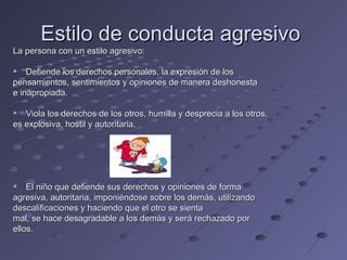 Estilo de conducta agresivo
La persona con un estilo agresivo:

 Defiende los derechos personales, la expresión de los
pensamientos, sentimientos y opiniones de manera deshonesta
e inapropiada.

 Viola los derechos de los otros, humilla y desprecia a los otros,
es explosiva, hostil y autoritaria.




 El niño que defiende sus derechos y opiniones de forma
agresiva, autoritaria, imponiéndose sobre los demás, utilizando
descalificaciones y haciendo que el otro se sienta
mal, se hace desagradable a los demás y será rechazado por
ellos.
 