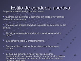 Estilo de conducta asertiva
La persona asertiva elige por ella misma:
La persona asertiva elige por ella misma:

 Expresa sus derechos y opiniones sin castigar ni violar los
derechos de los demás.

 Protege sus propios derechos y respeta los derechos de los
demás.

 Consigue sus objetivos sin herir los sentimientos de los
  otros.

 Es expresiva social y emocionalmente.

 Se siente bien con ella misma y tiene confianza en sí
  misma.

 El niño que defiende y hace valer sus derechos
  asertivamente, se valora a sí mismo y hace que los demás
  le valoren, le tengan en cuenta y le respeten sus deseos,
 