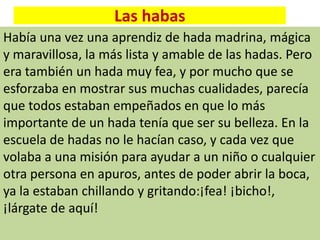 Las habas
Había una vez una aprendiz de hada madrina, mágica
y maravillosa, la más lista y amable de las hadas. Pero
era también un hada muy fea, y por mucho que se
esforzaba en mostrar sus muchas cualidades, parecía
que todos estaban empeñados en que lo más
importante de un hada tenía que ser su belleza. En la
escuela de hadas no le hacían caso, y cada vez que
volaba a una misión para ayudar a un niño o cualquier
otra persona en apuros, antes de poder abrir la boca,
ya la estaban chillando y gritando:¡fea! ¡bicho!,
¡lárgate de aquí!
 