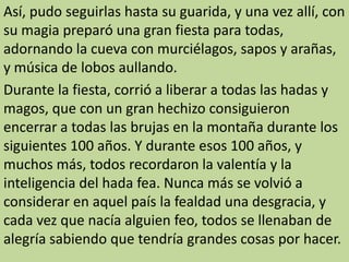 Así, pudo seguirlas hasta su guarida, y una vez allí, con
su magia preparó una gran fiesta para todas,
adornando la cueva con murciélagos, sapos y arañas,
y música de lobos aullando.
Durante la fiesta, corrió a liberar a todas las hadas y
magos, que con un gran hechizo consiguieron
encerrar a todas las brujas en la montaña durante los
siguientes 100 años. Y durante esos 100 años, y
muchos más, todos recordaron la valentía y la
inteligencia del hada fea. Nunca más se volvió a
considerar en aquel país la fealdad una desgracia, y
cada vez que nacía alguien feo, todos se llenaban de
alegría sabiendo que tendría grandes cosas por hacer.
 