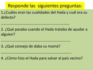 Responde las siguientes preguntas:
1.¿Cuáles eran las cualidades del Hada y cuál era su
defecto?
………………………………………………………………
2. ¿Qué pasaba cuando el Hada trataba de ayudar a
alguien?
…………………………………………………..…………..
3. ¿Qué consejo de daba su mamá?
………………………………………………………………..
4. ¿Cómo hizo el Hada para salvar al país vecino?
 