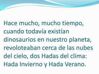 Hace mucho, mucho tiempo, cuando todavía existían dinosaurios en nuestro planeta, revoloteaban cerca de las nubes del cielo, dos Hadas del clima: Hada Invierno y Hada Verano.