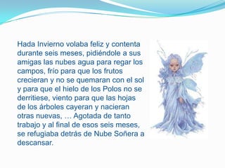 Hada Invierno volaba feliz y contenta durante seis meses, pidiéndole a sus amigas las nubes agua para regar los campos, frío para que los frutos crecieran y no se quemaran con el sol y para que el hielo de los Polos no se derritiese, viento para que las hojas de los árboles cayeran y nacieran otras nuevas, … Agotada de tanto trabajo y al final de esos seis meses, se refugiaba detrás de Nube Soñera a descansar. 