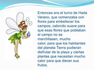 Entonces era el turno de Hada Verano, que comenzaba con flores para embellecer los campos, calorcito suave para que esas flores que poblaban el campo no se marchitasen, mucho calor, para que los habitantes del planeta Tierra pudieran disfrutar de la playa y ciertas plantas que necesitan mucho calor para que dieran sus frutos. 