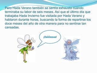 Pero Hada Verano también se sentía exhausta cuando terminaba su labor de seis meses. Así que el último día que trabajaba Hada Invierno fue visitada por Hada Verano y hablaron durante horas, buscando la forma de repartirse los doce meses del año de otra manera para no sentirse tan cansadas.¡Hablemos!