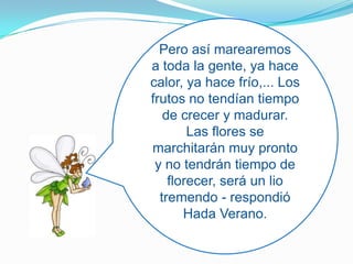 Pero así marearemos a toda la gente, ya hace calor, ya hace frío,... Los frutos no tendían tiempo de crecer y madurar. Las flores se marchitarán muy pronto y no tendrán tiempo de florecer, será un lio tremendo - respondió Hada Verano.