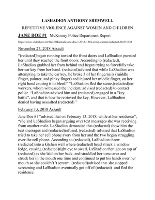 LASHADION ANTHONY SHEMWELL
REPETITIVE VIOLENCE AGAINST WOMEN AND CHILDREN
JANE DOE #1 McKinney Police Department Report
https://www.slideshare.net/SteveOKankals/jane-doe-1-2018-1203-arrest-warrant-redacted-126391948
November 27, 2018 Assault
“(redacted)began running toward the front doors and LaShadion pursued
her until they reached the front doors. According to (redacted),
LaShadion grabbed her from behind and began trying to forcefully take
her car key from her hand. (redacted)advised that while LaShadion was
attempting to take the car key, he broke 3 of her fingernails (middle
finger, pointer, and pinky finger) and injured her middle finger, on her
right hand causing it to bleed.” “LaShadion fled the scene,(redacted)co-
workers, whom witnessed the incident, advised (redacted) to contact
police. “LaShadion advised him and (redacted) engaged in a "key
battle", and that is how he retrieved the key. However, LaShadion
denied having assaulted (redacted).”
February 13, 2018 Assault
Jane Doe #1 “advised that on February 13, 2018, while at her residence”,
“she and LaShadion began arguing over text messages she was receiving
from another male. LaShadion demanded that (redacted) show him the
text messages and (redacted)refused. (redacted) advised that LaShadion
tried to take her cell phone away from her and the two began struggling
over the cell phone. According to (redacted), LaShadion threw
(redacted)into a kitchen wall where (redacted) head struck a window
ledge, causing (redacted)right eye to swell. LaShadion then got on top of
(redacted) as she laid on her back, and straddled her torso area and
struck her in the mouth one time and continued to put his hands over her
mouth so she couldn’t 't scream. (redacted)advised that she stopped
screaming and LaShadion eventually got off of (redacted) and fled the
residence.
 