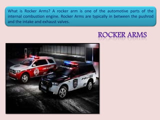 What is Rocker Arms? A rocker arm is one of the automotive parts of the
internal combustion engine. Rocker Arms are typically in between the pushrod
and the intake and exhaust valves.
 