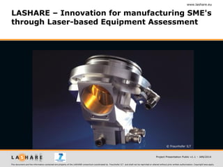 www.lashare.eu

LASHARE – Innovation for manufacturing SME's
through Laser-based Equipment Assessment

© Fraunhofer ILT

Project Presentation Public v1.1 – JAN/2014
This document and the information contained are property of the LASHARE consortium coordinated by Fraunhofer ILT and shall not be reprinted or altered without prior written authorization. Copyright laws apply.

 