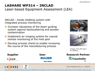 www.lashare.eu

LASHARE WP314 – INCLAD
Laser-based Equipment Assessment (LEA)
INCLAD - Inside cladding system with
integrated process monitoring
 Increase robustness of the beam guiding
system against backscattering and powder
contamination
 Implement an imaging system for coaxial
remote monitoring of the melt pool
 Develop process charts to enable reviewing
the course of the manufacturing process
Images of the IPO optics
for cladding

Supplier

User

Research Partner

27
Project Presentation Public v1.1 – JAN/2014
This document and the information contained are property of the LASHARE consortium coordinated by Fraunhofer ILT and shall not be reprinted or altered without prior written authorization. Copyright laws apply.

 