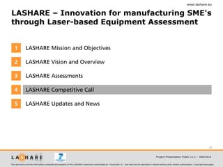 www.lashare.eu

LASHARE – Innovation for manufacturing SME's
through Laser-based Equipment Assessment

1

LASHARE Mission and Objectives

2

LASHARE Vision and Overview

3

LASHARE Assessments

4

LASHARE Competitive Call

5

LASHARE Updates and News

28
Project Presentation Public v1.1 – JAN/2014
This document and the information contained are property of the LASHARE consortium coordinated by Fraunhofer ILT and shall not be reprinted or altered without prior written authorization. Copyright laws apply.

 