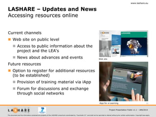 www.lashare.eu

LASHARE – Updates and News
Accessing resources online
Current channels
 Web site on public level
 Access to public information about the
project and the LEA‘s

 News about advances and events

Web site

Future resources
 Option to register for additional resources
(to be established)
 Provision of training material via iApp
 Forum for discussions and exchange
through social networks
iApp for e-Learning

32

Project Presentation Public v1.1 – JAN/2014
This document and the information contained are property of the LASHARE consortium coordinated by Fraunhofer ILT and shall not be reprinted or altered without prior written authorization. Copyright laws apply.

 