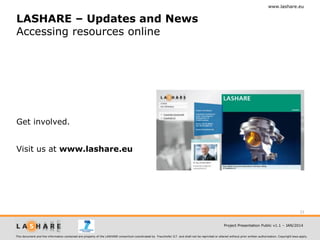 www.lashare.eu

LASHARE – Updates and News
Accessing resources online

Get involved.
Visit us at www.lashare.eu

33
Project Presentation Public v1.1 – JAN/2014
This document and the information contained are property of the LASHARE consortium coordinated by Fraunhofer ILT and shall not be reprinted or altered without prior written authorization. Copyright laws apply.

 